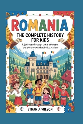 Romania: The Complete History for Kids: A journey through time, courage, and the dreams that built a nation by J. Wilson, Ethan
