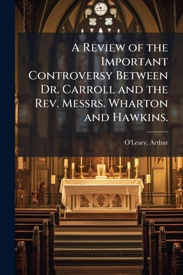 A Review of the Important Controversy Between Dr. Carroll and the Rev. Messrs. Wharton and Hawkins.: Including a Defence of the Conduct of Pope Clemen by 1729-1802, O'Leary Arthur