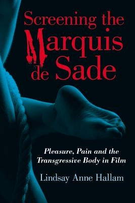 Screening the Marquis de Sade: Pleasure, Pain and the Transgressive Body in Film by Hallam, Lindsay Anne