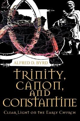 Trinity, Canon, and Constantine: Clear Light on the Early Church by Byrd, Alfred D.