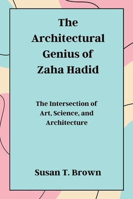 The Architectural Genius of Zaha Hadid: The Intersection of Art, Science, and Architecture by Brown, Susan T.