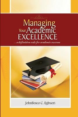 Managing Your Academic Excellence: ....a definitive code for academic success by Egbueri, Johnbosco C.