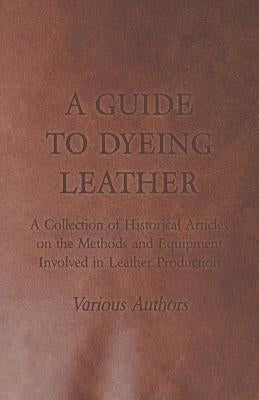A Guide to Dyeing Leather - A Collection of Historical Articles on the Methods and Equipment Involved in Leather Production by Various