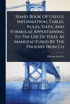 Hand Book Of Useful Information, Tables, Rules, Data, And Formulae Appertaining To The Use Of Steel As Manufactured By The Phoenix Iron Co by Co, Phoenix Iron