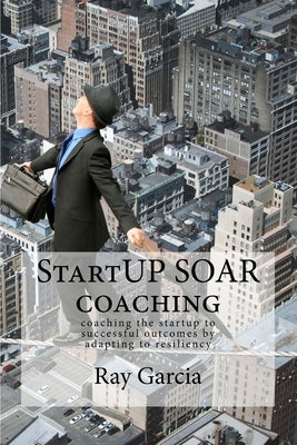StartUP SOAR Coaching: Coaching the StartUP for Successful Outcomes by Adapting to Resiliency by Garcia, Ray