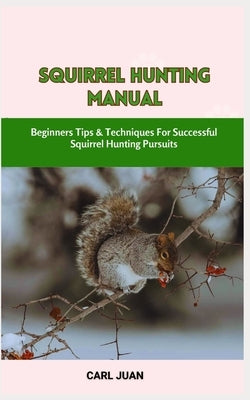 Squirrel Hunting Manual: Beginners Tips & Techniques For Successful Squirrel Hunting Pursuits by Juan, Carl