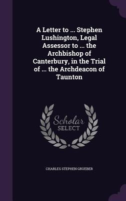 A Letter to ... Stephen Lushington, Legal Assessor to ... the Archbishop of Canterbury, in the Trial of ... the Archdeacon of Taunton by Grueber, Charles Stephen