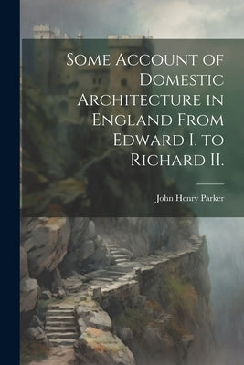 Some Account of Domestic Architecture in England From Edward I. to Richard II. by Parker, John Henry