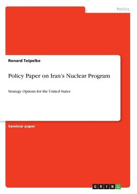 Policy Paper on Iran's Nuclear Program: Strategy Options for the United States by Teipelke, Renard