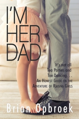 I'm Her Dad: It's Not All Tea Parties and Toe Dancing ... An Honest Guide on the Adventure of Raising Girls by Opbroek, Brian