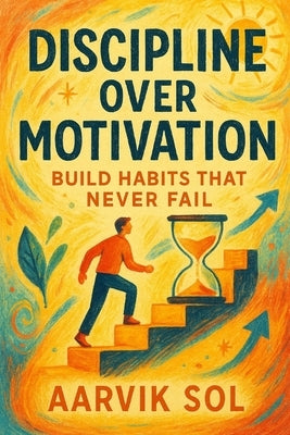 Discipline Over Motivation: Build Habits That Never Fail: Why Consistency Beats Inspiration Every Time by Sol, Aarvik