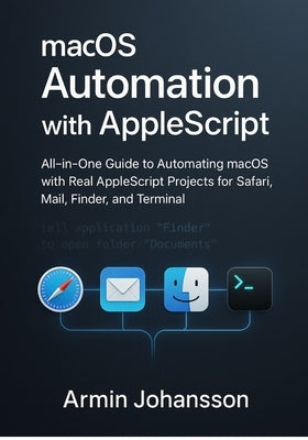 macOS Automation with AppleScript: All-in-One Guide to Automating macOS with Real AppleScript Projects for Safari, Mail, Finder, and Terminal by Johansson, Armin