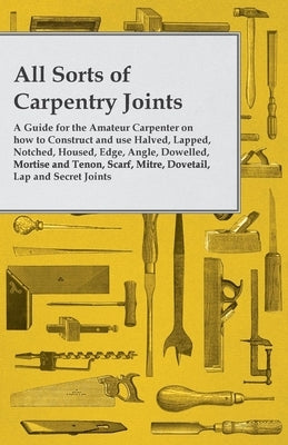 All Sorts of Carpentry Joints: A Guide for the Amateur Carpenter on how to Construct and use Halved, Lapped, Notched, Housed, Edge, Angle, Dowelled, by Anon