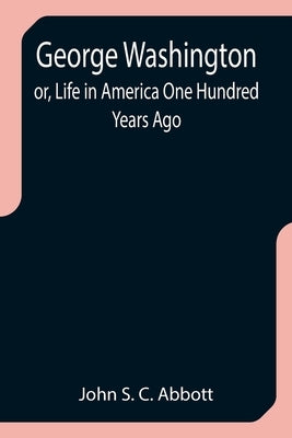 George Washington; or, Life in America One Hundred Years Ago by S. C. Abbott, John