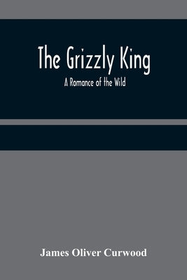 The Grizzly King: A Romance of the Wild by Oliver Curwood, James