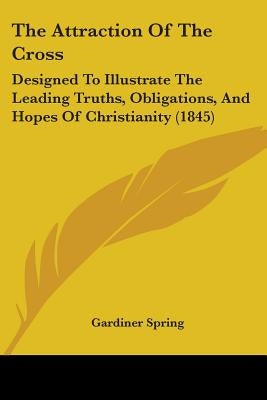 The Attraction Of The Cross: Designed To Illustrate The Leading Truths, Obligations, And Hopes Of Christianity (1845) by Spring, Gardiner