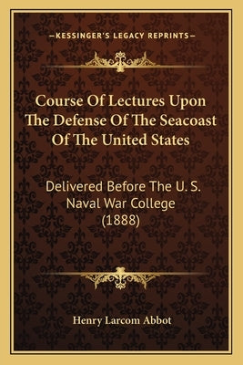 Course of Lectures Upon the Defense of the Seacoast of the United States: Delivered Before the U. S. Naval War College (1888) by Abbot, Henry Larcom