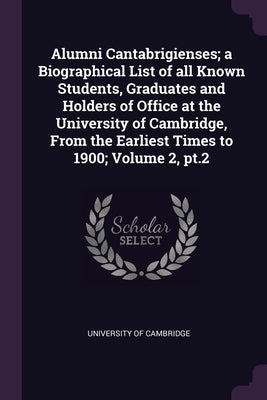 Alumni Cantabrigienses; a Biographical List of all Known Students, Graduates and Holders of Office at the University of Cambridge, From the Earliest T by University of Cambridge