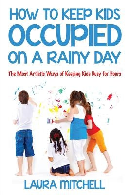 How to Keep Kids Occupied On A Rainy Day: The Most Artistic Ways of Keeping Kids Busy for Hours by Mitchell, Laura