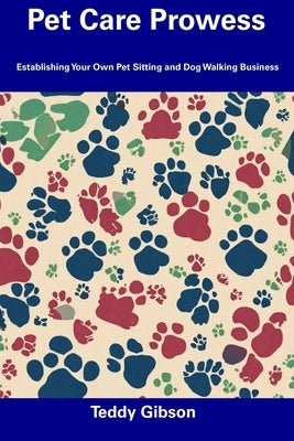 Pet Care Prowess: Establishing Your Own Pet Sitting and Dog Walking Business by Gibson, Teddy