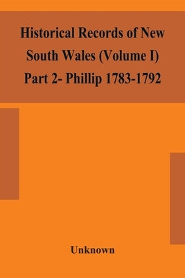 Historical Records Of New South Wales (Volume I) Part 2- Phillip 1783-1792 by Unknown