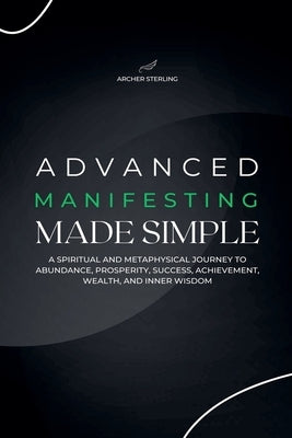 Advanced Manifesting Made Simple: A Spiritual and Metaphysical Journey to Abundance, Prosperity, Success, Achievement, Wealth, and Inner Wisdom by Sterling, Archer