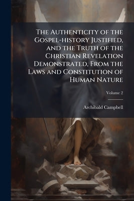 The Authenticity of the Gospel-history Justified, and the Truth of the Christian Revelation Demonstrated, From the Laws and Constitution of Human Natu by Campbell, Archibald