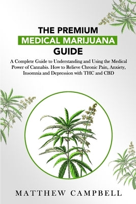 The Premium Medical Marijuana Guide: A Complete Guide to Understanding and Using the Medical Power of Cannabis. How to Relieve Chronic Pain, Anxiety, by Campbell, Matthew