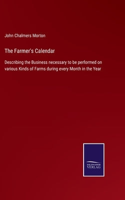 The Farmer's Calendar: Describing the Business necessary to be performed on various Kinds of Farms during every Month in the Year by Morton, John Chalmers