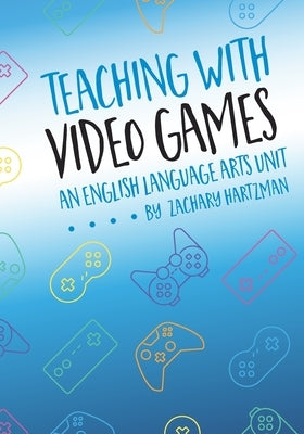 Teaching with Video Games: An English Language Arts Unit by Hartzman, Zachary