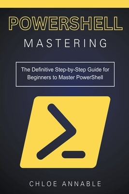 Mastering PowerShell: The Definitive Step-by-Step Guide for Beginners to Master PowerShell by Annable, Chloe