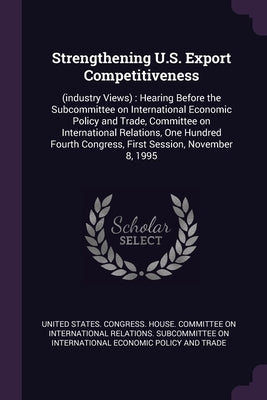 Strengthening U.S. Export Competitiveness: (industry Views): Hearing Before the Subcommittee on International Economic Policy and Trade, Committee on by United States Congress House Committe