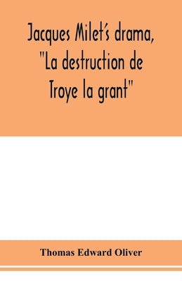 Jacques Milet's drama, "La destruction de Troye la grant"; its principal source; its dramatic structure by Edward Oliver, Thomas