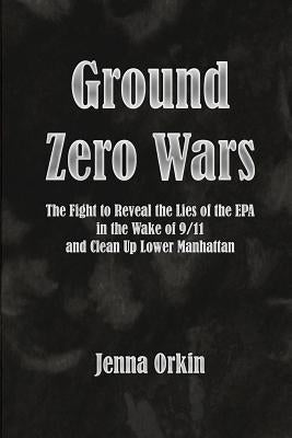Ground Zero Wars: The Fight to Reveal the Lies of the EPA in the Wake of 9/11 and Clean Up Lower Manhattan by Orkin, Jenna