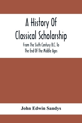 A History Of Classical Scholarship; From The Sixth Century B.C. To The End Of The Middle Ages by Edwin Sandys, John