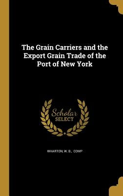 The Grain Carriers and the Export Grain Trade of the Port of New York by Wharton, W. B. Comp