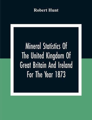 Mineral Statistics Of The United Kingdom Of Great Britain And Ireland For The Year 1873 by Hunt, Robert