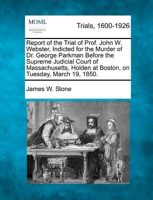 Report of the Trial of Prof. John W. Webster, Indicted for the Murder of Dr. George Parkman Before the Supreme Judicial Court of Massachusetts, Holden by Stone, James W.