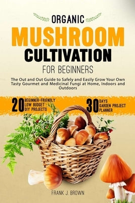 Organic Mushroom Cultivation for Beginners: The Out and Out Guide to Safely and Easily Grow Your Own Tasty Gourmet and Medicinal Fungi at Home, Indoor by Brown, Frank J.
