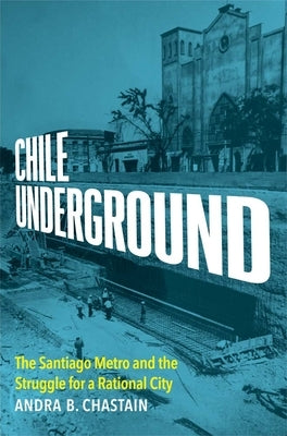Chile Underground: The Santiago Metro and the Struggle for a Rational City by Chastain, Andra B.