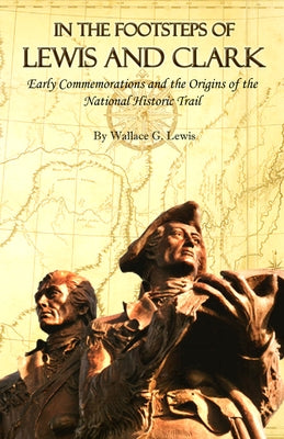 In the Footsteps of Lewis and Clark: Early Commemorations and the Origins of the National Historic Trail by Lewis, Wallace G.