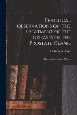 Practical Observations on the Treatment of the Diseases of the Prostate Gland: Illustrated by Copper Plates: by Home, Everard