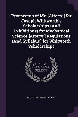 Prospectus of Mr. [Afterw.] Sir Joseph Whitworth's Scholarships (And Exhibitions) for Mechanical Science [Afterw.] Regulations (And Syllabus) for Whit by Education Ministry of
