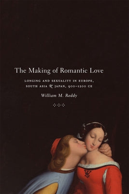 The Making of Romantic Love: Longing and Sexuality in Europe, South Asia, and Japan, 900-1200 CE by Reddy, William M.
