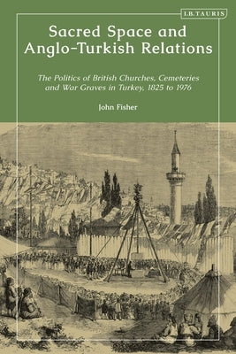Sacred Space and Anglo-Turkish Relations: The Politics of British Churches, Cemeteries and War Graves in Turkey, 1825 to 1976 by Fisher, John