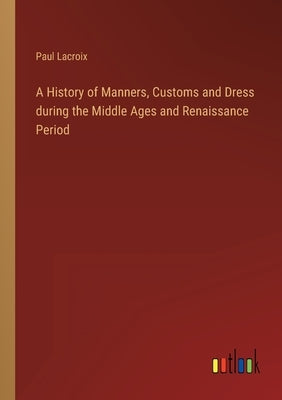 A History of Manners, Customs and Dress during the Middle Ages and Renaissance Period by LaCroix, Paul