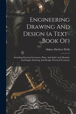 Engineering Drawing And Design (a Text-book Of): Including Practical Geometry, Plane And Solid, And Machine And Engine Drawing And Design: Practical G by Wells, Sidney Herbert