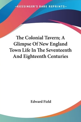 The Colonial Tavern; A Glimpse Of New England Town Life In The Seventeenth And Eighteenth Centuries by Field, Edward