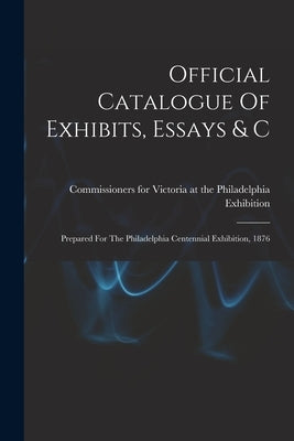 Official Catalogue Of Exhibits, Essays & C: Prepared For The Philadelphia Centennial Exhibition, 1876 by Commissioners for Victoria at the Phi