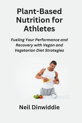 Plant-Based Nutrition for Athletes: Fueling Your Performance and Recovery with Vegan and Vegetarian Diet Strategies by Dinwiddie, Neil